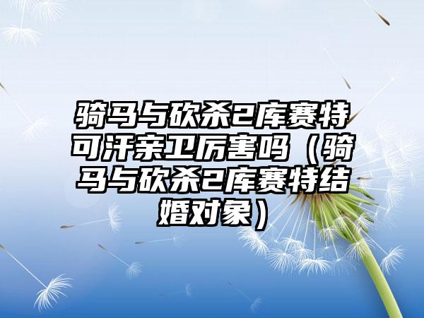 骑马与砍杀2库赛特可汗亲卫厉害吗（骑马与砍杀2库赛特结婚对象）