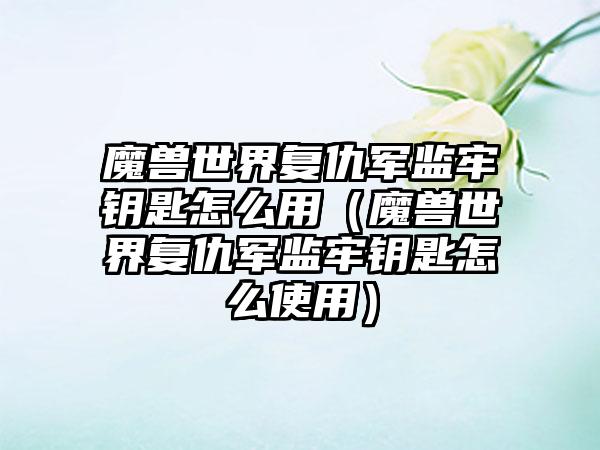 魔兽世界复仇军监牢钥匙怎么用（魔兽世界复仇军监牢钥匙怎么使用）