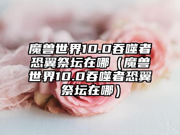 魔兽世界10.0吞噬者恐翼祭坛在哪（魔兽世界10.0吞噬者恐翼祭坛在哪）