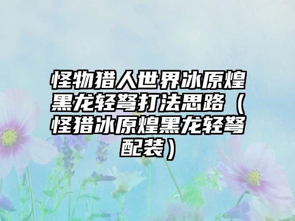 怪物猎人世界冰原煌黑龙轻弩打法思路（怪猎冰原煌黑龙轻弩配装）