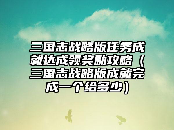 三国志战略版任务成就达成领奖励攻略（三国志战略版成就完成一个给多少）