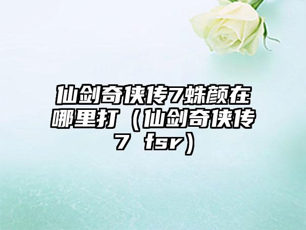 仙剑奇侠传7蛛颜在哪里打（仙剑奇侠传7 fsr）