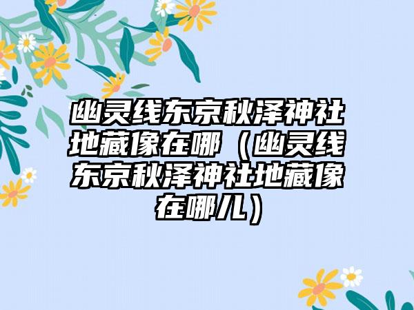 幽灵线东京秋泽神社地藏像在哪（幽灵线东京秋泽神社地藏像在哪儿）