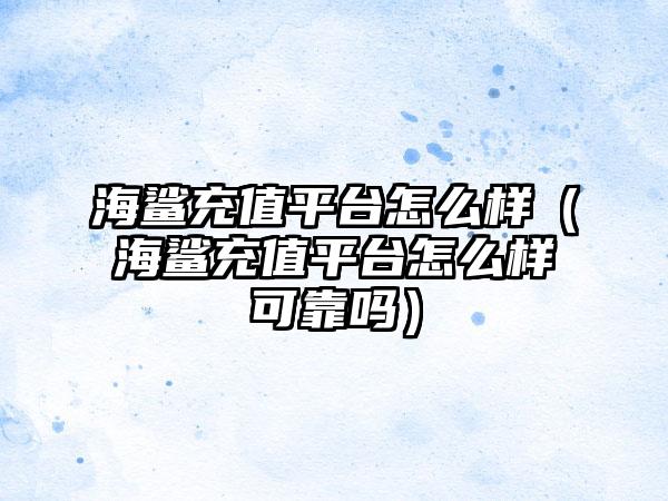 海鲨充值平台怎么样（海鲨充值平台怎么样可靠吗）