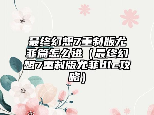 最终幻想7重制版尤菲篇怎么进（最终幻想7重制版尤菲dlc攻略）