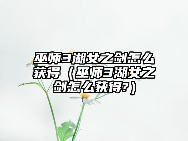 巫师3湖女之剑怎么获得（巫师3湖女之剑怎么获得?）