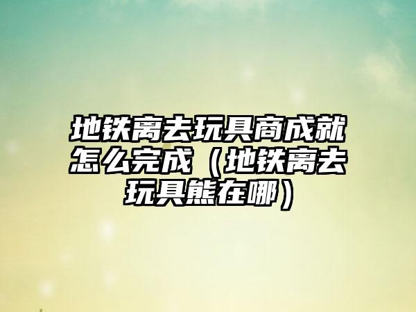 地铁离去玩具商成就怎么完成（地铁离去玩具熊在哪）