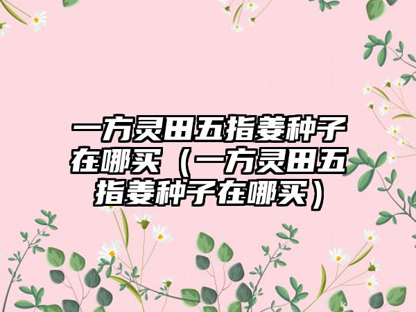 一方灵田五指姜种子在哪买（一方灵田五指姜种子在哪买）