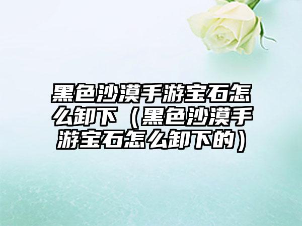 黑色沙漠手游宝石怎么卸下（黑色沙漠手游宝石怎么卸下的）