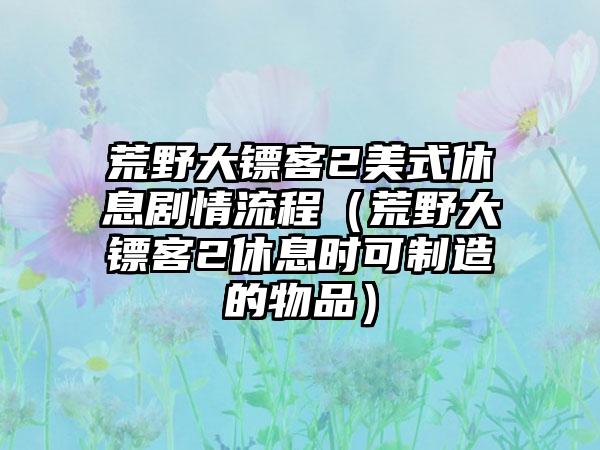 荒野大镖客2美式休息剧情流程（荒野大镖客2休息时可制造的物品）