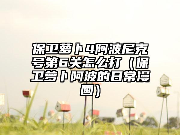 保卫萝卜4阿波尼克号第6关怎么打（保卫萝卜阿波的日常漫画）