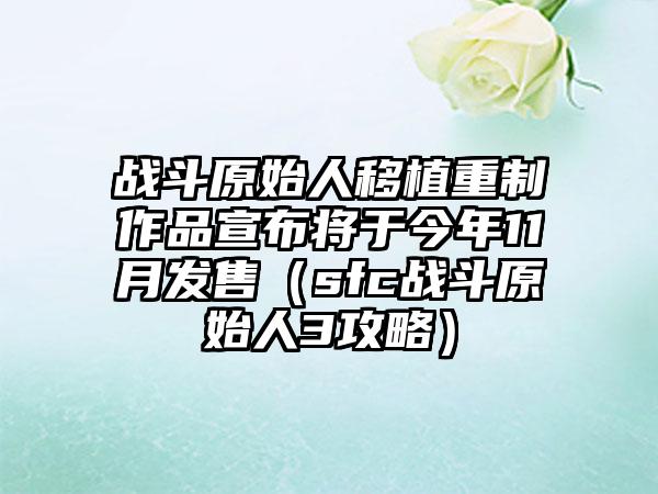 战斗原始人移植重制作品宣布将于今年11月发售（sfc战斗原始人3攻略）