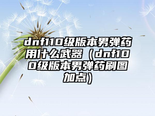 dnf110级版本男弹药用什么武器（dnf100级版本男弹药刷图加点）