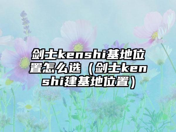 剑士kenshi基地位置怎么选（剑士kenshi建基地位置）