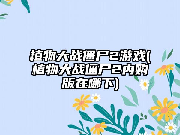 植物大战僵尸2游戏(植物大战僵尸2内购版在哪下)