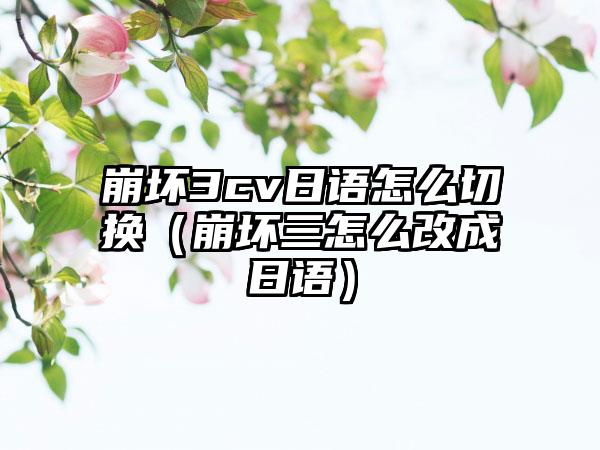 崩坏3cv日语怎么切换（崩坏三怎么改成日语）