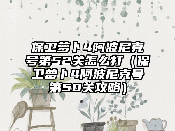 保卫萝卜4阿波尼克号第52关怎么打（保卫萝卜4阿波尼克号第50关攻略）