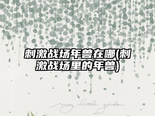 刺激战场年兽在哪(刺激战场里的年兽)