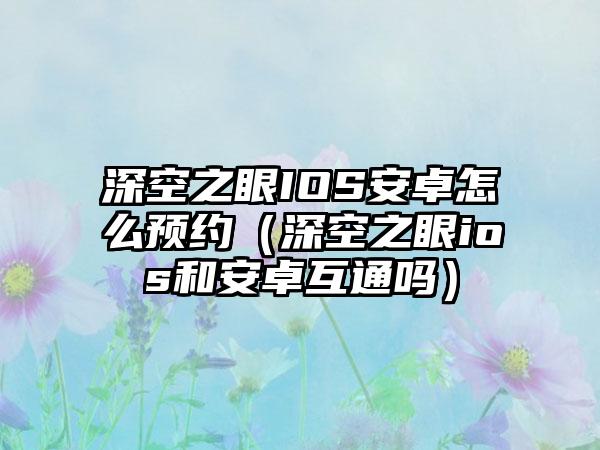 深空之眼IOS安卓怎么预约（深空之眼ios和安卓互通吗）