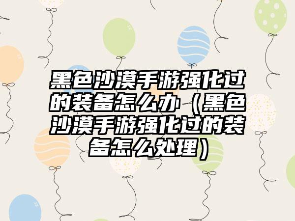 黑色沙漠手游强化过的装备怎么办（黑色沙漠手游强化过的装备怎么处理）