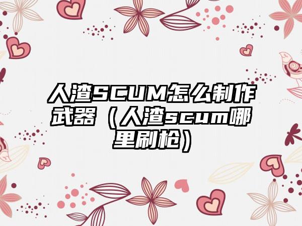 人渣SCUM怎么制作武器（人渣scum哪里刷枪）