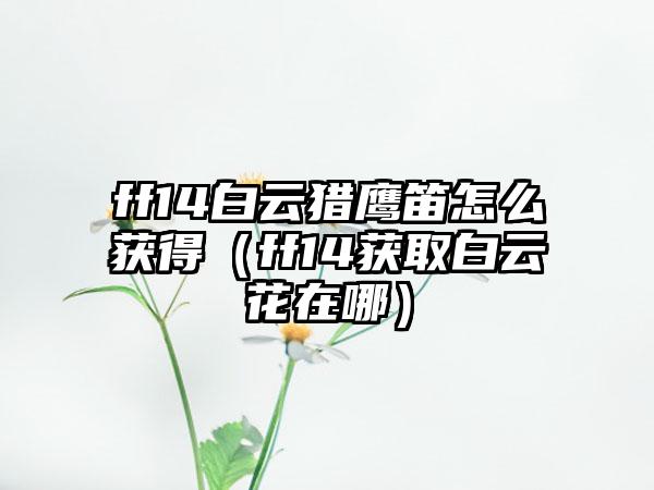 ff14白云猎鹰笛怎么获得（ff14获取白云花在哪）