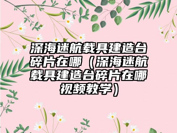 深海迷航载具建造台碎片在哪（深海迷航载具建造台碎片在哪视频教学）