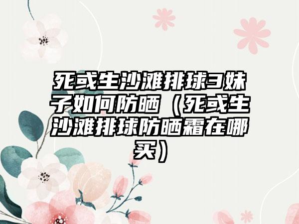死或生沙滩排球3妹子如何防晒（死或生沙滩排球防晒霜在哪买）