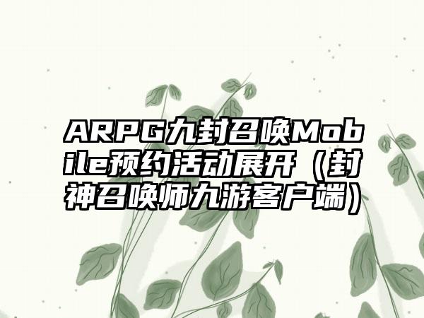 ARPG九封召唤Mobile预约活动展开（封神召唤师九游客户端）