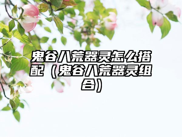 鬼谷八荒器灵怎么搭配（鬼谷八荒器灵组合）