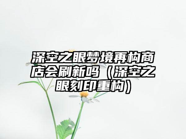 深空之眼梦境再构商店会刷新吗（深空之眼刻印重构）