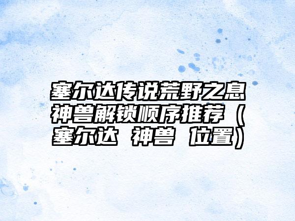 塞尔达传说荒野之息神兽解锁顺序推荐（塞尔达 神兽 位置）