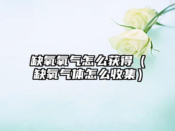 缺氧氧气怎么获得（缺氧气体怎么收集）