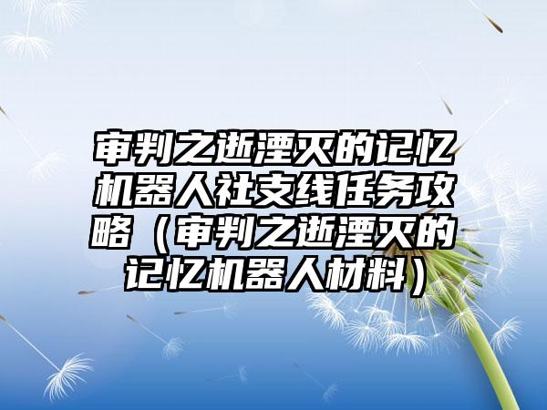 审判之逝湮灭的记忆机器人社支线任务攻略（审判之逝湮灭的记忆机器人材料）