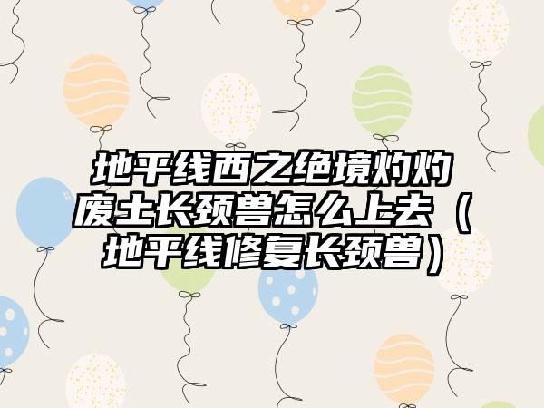 地平线西之绝境灼灼废土长颈兽怎么上去（地平线修复长颈兽）
