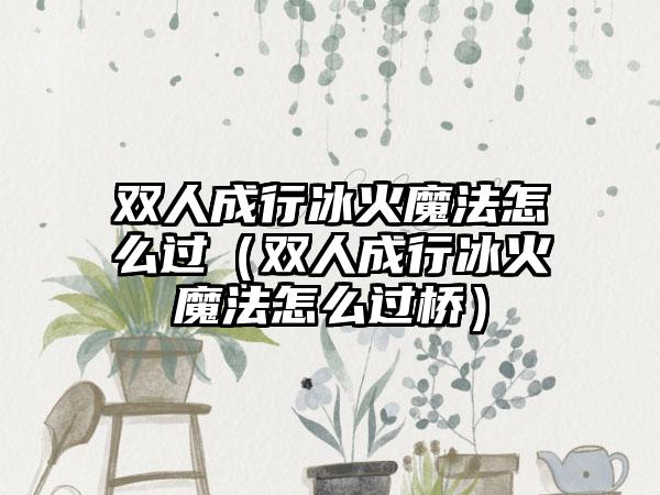 双人成行冰火魔法怎么过（双人成行冰火魔法怎么过桥）