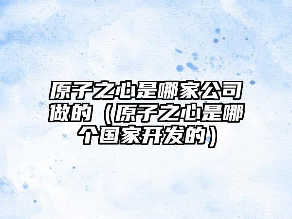 原子之心是哪家公司做的（原子之心是哪个国家开发的）