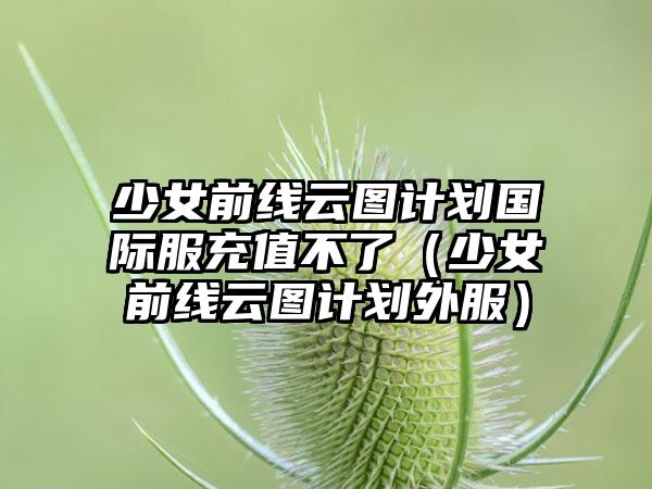 少女前线云图计划国际服充值不了（少女前线云图计划外服）