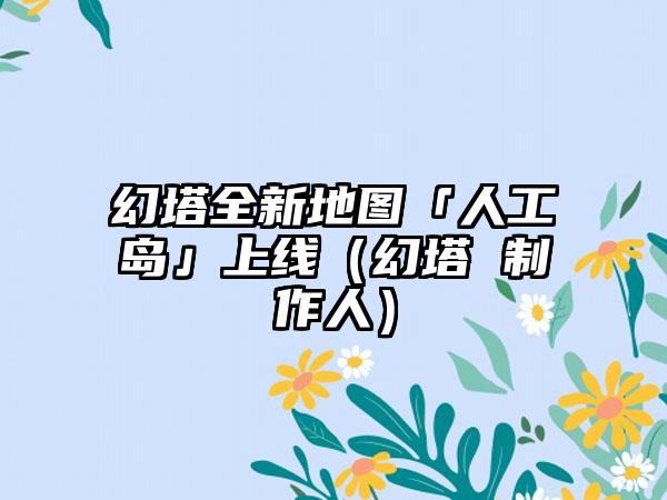 幻塔全新地图「人工岛」上线（幻塔 制作人）