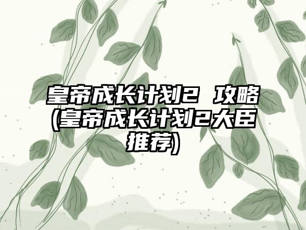 皇帝成长计划2 攻略(皇帝成长计划2大臣推荐)