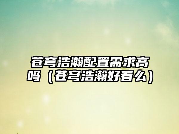 苍穹浩瀚配置需求高吗（苍穹浩瀚好看么）
