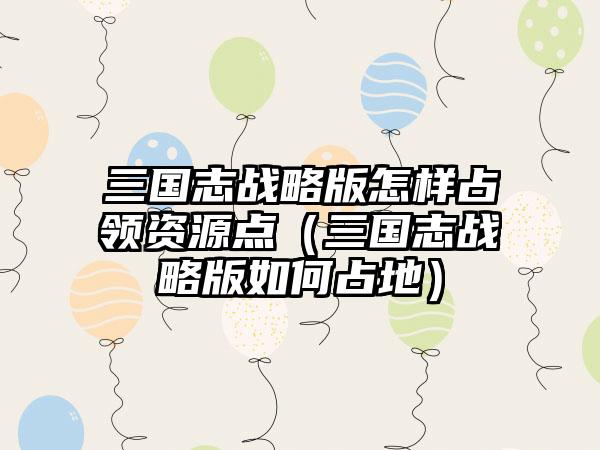 三国志战略版怎样占领资源点（三国志战略版如何占地）