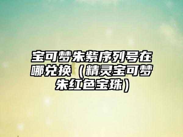 宝可梦朱紫序列号在哪兑换（精灵宝可梦朱红色宝珠）