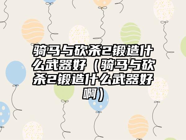 骑马与砍杀2锻造什么武器好（骑马与砍杀2锻造什么武器好啊）