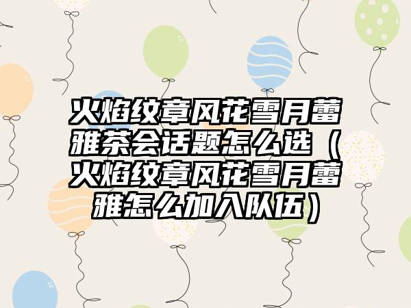 火焰纹章风花雪月蕾雅茶会话题怎么选（火焰纹章风花雪月蕾雅怎么加入队伍）