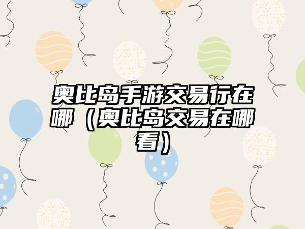 奥比岛手游交易行在哪（奥比岛交易在哪看）