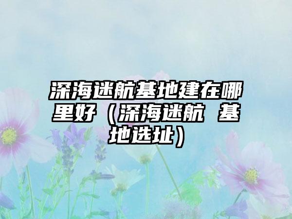 深海迷航基地建在哪里好（深海迷航 基地选址）