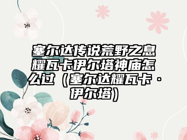 塞尔达传说荒野之息耀瓦卡伊尔塔神庙怎么过（塞尔达耀瓦卡·伊尔塔）