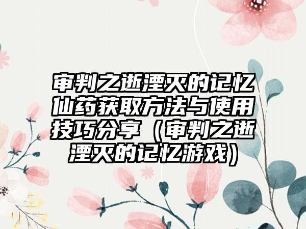 审判之逝湮灭的记忆仙药获取方法与使用技巧分享（审判之逝湮灭的记忆游戏）