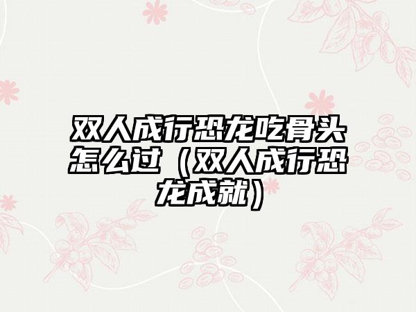 双人成行恐龙吃骨头怎么过（双人成行恐龙成就）